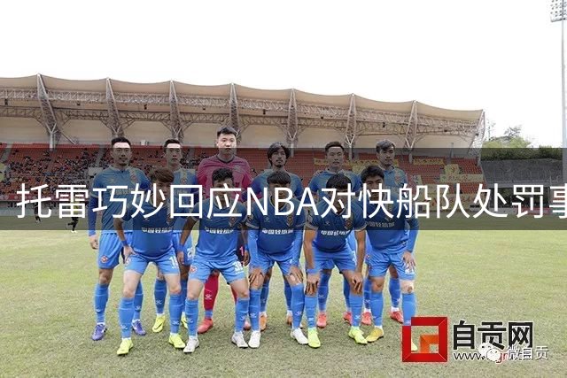 托雷巧妙回应NBA对快船队处罚事件