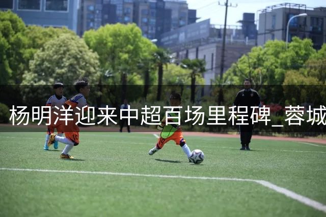杨明洋迎来中超百场里程碑 蓉城中场展现稳定表现