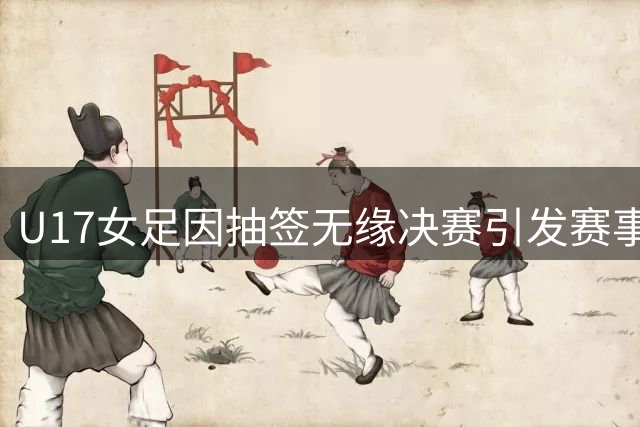 U17女足因抽签无缘决赛引发赛事争议